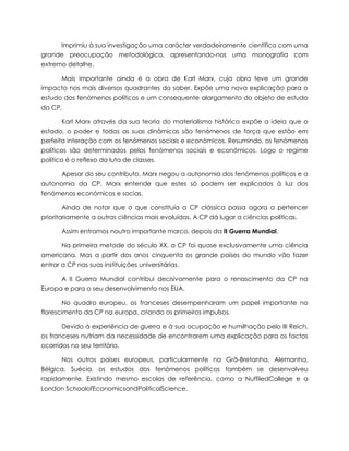 Imprimiu à sua investigação uma carácter verdadeiramente cientifico com uma
grande preocupação metodológica, apresentando-nos uma monografia com
extremo detalhe.
Mais importante ainda é a obra de Karl Marx, cuja obra teve um grande
impacto nos mais diversos quadrantes do saber. Expõe uma nova explicação para o
estudo dos fenómenos políticos e um consequente alargamento do objeto de estudo
da CP.
Karl Marx através da sua teoria do materialismo histórico expõe a ideia que o
estado, o poder e todas as suas dinâmicas são fenómenos de força que estão em
perfeita interação com os fenómenos sociais e económicos. Resumindo, os fenómenos
políticos são determinados pelos fenómenos sociais e económicos. Logo o regime
político é o reflexo da luta de classes.
Apesar do seu contributo, Marx negou a autonomia dos fenómenos políticos e a
autonomia da CP. Marx entende que estes só podem ser explicados à luz dos
fenómenos económicos e socias.
Ainda de notar que o que constituía a CP clássica passa agora a pertencer
prioritariamente a outras ciências mais evoluídas. A CP dá lugar a ciências políticas.
Assim entramos noutro importante marco, depois da II Guerra Mundial.
Na primeira metade do século XX, a CP foi quase exclusivamente uma ciência
americana. Mas a partir dos anos cinquenta os grande países do mundo vão fazer
entrar a CP nas suas instituições universitárias.
A II Guerra Mundial contribui decisivamente para o renascimento da CP na
Europa e para o seu desenvolvimento nos EUA.
No quadro europeu, os franceses desempenharam um papel importante no
florescimento da CP na europa, criando os primeiros impulsos.
Devido à experiência de guerra e à sua ocupação e humilhação pelo III Reich,
os franceses nutriam da necessidade de encontrarem uma explicação para os factos
ocorridos no seu território.
Nos outros países europeus, particularmente na Grã-Bretanha, Alemanha,
Bélgica, Suécia, os estudos dos fenómenos políticos também se desenvolveu
rapidamente. Existindo mesmo escolas de referência, como a NuffiledCollege e a
London SchoolofEconomicsandPoliticalScience.

 