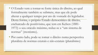 • O Estado vem a tornar-se fonte única do direito, ao qual
formalmente também se submete, mas que ele pode
alterar a qualquer tempo por ato de vontade do legislador.
Desta forma, o próprio Estado democrático de direito,
encharcado de positivismo, que tem em Kelsen (1881-
1973) o seu oráculo máximo, reduz-se a “um sistema de
normas” (monismo).
• Por outro lado, pode-se tomar o direito numa perspectiva
pluralista de normas estatais e não-estatais (pluralismo)
 