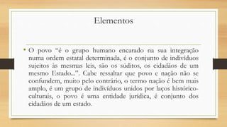 Elementos
• O povo “é o grupo humano encarado na sua integração
numa ordem estatal determinada, é o conjunto de indivíduos
sujeitos às mesmas leis, são os súditos, os cidadãos de um
mesmo Estado...”. Cabe ressaltar que povo e nação não se
confundem, muito pelo contrário, o termo nação é bem mais
amplo, é um grupo de indivíduos unidos por laços histórico-
culturais, o povo é uma entidade jurídica, é conjunto dos
cidadãos de um estado.
 