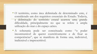 • O território, como área delimitada de determinado ente, é
considerado um dos requisitos essenciais do Estado. Todavia,
a delimitação do território estatal acarreta uma grande
dificuldade, principalmente no que se refere à ampla
utilização do mar e do espaço aéreo.
• A soberania pode ser conceituada como “o poder
incontrastável de querer coercitivamente e de fixar as
competências”, que se manifesta de forma una, indivisível,
inalienável e imprescritível.
 