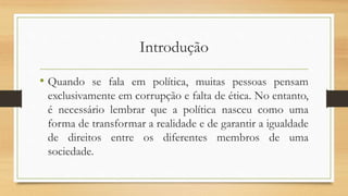 Introdução
• Quando se fala em política, muitas pessoas pensam
exclusivamente em corrupção e falta de ética. No entanto,
é necessário lembrar que a política nasceu como uma
forma de transformar a realidade e de garantir a igualdade
de direitos entre os diferentes membros de uma
sociedade.
 