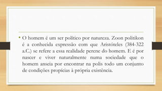 • O homem é um ser político por natureza. Zoon politikon
é a conhecida expressão com que Aristóteles (384-322
a.C.) se refere a essa realidade perene do homem. E é por
nascer e viver naturalmente numa sociedade que o
homem anseia por encontrar na polis todo um conjunto
de condições propícias à própria existência.
 