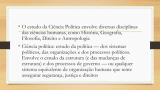 • O estudo da Ciência Política envolve diversas disciplinas
das ciências humanas, como História, Geografia,
Filosofia, Direito e Antropologia
• Ciência política: estudo da política — dos sistemas
políticos, das organizações e dos processos políticos.
Envolve o estudo da estrutura (e das mudanças de
estrutura) e dos processos de governo — ou qualquer
sistema equivalente de organização humana que tente
assegurar segurança, justiça e direitos
 