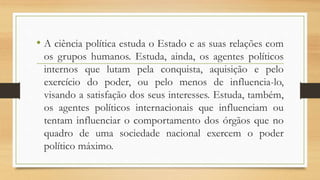 • A ciência política estuda o Estado e as suas relações com
os grupos humanos. Estuda, ainda, os agentes políticos
internos que lutam pela conquista, aquisição e pelo
exercício do poder, ou pelo menos de influencia-lo,
visando a satisfação dos seus interesses. Estuda, também,
os agentes políticos internacionais que influenciam ou
tentam influenciar o comportamento dos órgãos que no
quadro de uma sociedade nacional exercem o poder
político máximo.
 