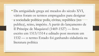 • Da antiguidade grega até meados do século XVI,
vários foram os termos empregados para designar
a sociedade política: polis, civitas, república (res
publica), reino, império. A partir do lançamento de
Il Príncipe de Maquiavel (1469-1527) — livro
escrito em 1513/1514 e editado post mortem em
1532 — o termo Estado foi ganhando cidadania na
literatura política
 