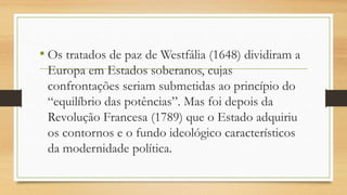 • Os tratados de paz de Westfália (1648) dividiram a
Europa em Estados soberanos, cujas
confrontações seriam submetidas ao princípio do
“equilíbrio das potências”. Mas foi depois da
Revolução Francesa (1789) que o Estado adquiriu
os contornos e o fundo ideológico característicos
da modernidade política.
 