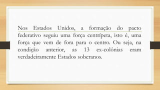 Nos Estados Unidos, a formação do pacto
federativo seguiu uma força centrípeta, isto é, uma
força que vem de fora para o centro. Ou seja, na
condição anterior, as 13 ex-colônias eram
verdadeiramente Estados soberanos.
 