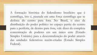A formação histórica do federalismo brasileiro que é
centrífuga, isto é, pautada em uma força centrífuga que se
desloca do centro para fora. No Brasil, o eixo da
distribuição do poder político no espaço partiu do centro
para a periferia, de dentro para fora, vale dizer da completa
concentração de poderes em um único ente (Estado
Simples Unitário) para a descentralização do poder através
das unidades federativas recém-criadas (Estado Simples
Federal).
 