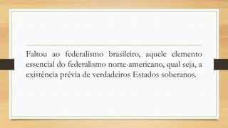 Faltou ao federalismo brasileiro, aquele elemento
essencial do federalismo norte-americano, qual seja, a
existência prévia de verdadeiros Estados soberanos.
 