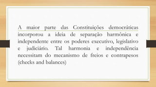 A maior parte das Constituições democráticas
incorporou a ideia de separação harmônica e
independente entre os poderes executivo, legislativo
e judiciário. Tal harmonia e independência
necessitam do mecanismo de freios e contrapesos
(checks and balances)
 