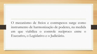 O mecanismo de freios e contrapesos surge como
instrumento de harmonização de poderes, na medida
em que viabiliza o controle recíproco entre o
Executivo, o Legislativo e o Judiciário.
 