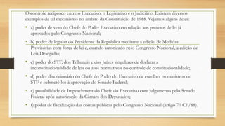 O controle recíproco entre o Executivo, o Legislativo e o Judiciário. Existem diversos
exemplos de tal mecanismo no âmbito da Constituição de 1988. Vejamos alguns deles:
• a) poder de veto do Chefe do Poder Executivo em relação aos projetos de lei já
aprovados pelo Congresso Nacional;
• b) poder de legislar do Presidente da República mediante a edição de Medidas
Provisórias com força de lei e, quando autorizado pelo Congresso Nacional, a edição de
Leis Delegadas;
• c) poder do STF, dos Tribunais e dos Juízes singulares de declarar a
inconstitucionalidade de leis ou atos normativos no controle de constitucionalidade;
• d) poder discricionário do Chefe do Poder do Executivo de escolher os ministros do
STF e submetê-los à aprovação do Senado Federal;
• e) possibilidade de Impeachment do Chefe do Executivo com julgamento pelo Senado
Federal após autorização da Câmara dos Deputados;
• f) poder de fiscalização das contas públicas pelo Congresso Nacional (artigo 70 CF/88).
 
