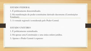 ESTADO FEDERAL
1. É politicamente descentralizado.
2. Há manifestação do poder constituinte derivado decorrente (Constituições
Estaduais).
3. A vontade regional é considerada pelo Poder Central.
ESTADO UNITÁRIO
1. É politicamente centralizado.
2. Há apenas uma Constituição e uma única ordem jurídica.
3. Apenas o Poder Central é expresso
 