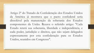 Artigo 2º do Tratado de Confederação dos Estados Unidos
da América já mostrava que o pacto confederal seria
dissolúvel pela manutenção da soberania dos Estados
componentes da União. Rezava o referido artigo: "Cada
Estado reterá sua soberania, liberdade e independência, e
cada poder, jurisdição e direitos, que não sejam delegados
expressamente por esta confederação para os Estados
Unidos, reunidos em Congresso".
 