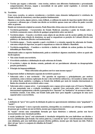  Teorias que negam a soberania – estas teorias, embora com diferentes fundamentos e preconizando
comportamentos diversos, negam a necessidade de um poder social regulador. A corrente mais
expressiva foi a Anarquia.
b) Território:
Com raras exceções, os autores reconhecem o território como elemento indispensável à existência do
Estado (relação de dominium), com duas posições fundamentais:
Opostos a essa teoria, alguns autores, como Jellinek, se utilizam da noção de imperium (poder direto sobre
as pessoas) e afirmam que o Estado tem direito ao território apenas como um reflexo do poder exercido
sobre as pessoas.
Dando um tratamento original ao assunto, Paulo Bonavides efetua uma nova divisão de teorias:
 Território-patrimônio – Característico do Estado Medieval, conceitua o poder do Estado sobre o
território exatamente como o direito de qualquer proprietário sobre um imóvel.
 Território-objeto – Concebe o território como objeto de um direito real de caráter público do Estado,
estabelecendo uma relação de dominium, na qual se enquadram as posições de Laband (Direito real
público) e de Burdeau (Direito real institucional).
 Território-espaço – Teoria segundo a qual o território é a extensão espacial da soberania do Estado,
com uma relação de imperium, na qual se enquadram as visões de Jellinek e Ranelletti.
 Território-competência – Considera o território o âmbito de validade da ordem jurídica do Estado,
defendida por Hans Kelsen.
Sintetizando todos os aspectos fundamentais, pode-se estabelecer algumas conclusões, sobres as quais não
há divergência:
 Não existe Estado sem território.
 O território estabelece a delimitação da ação soberana do Estado.
 O território é objeto de direitos estatais, podendo até ser parcialmente alienado ou desapropriadas
porções particulares.
 Princípio da Impenetrabilidade:
“Duas soberanias não podem conviver num mesmo espaço.”
É importante definir as limitações espaciais do território quanto à:
 Soberania sobre o mar territorial – Por questões de segurança e, principalmente, por motivos
econômicos, como a intensa exploração do mar e dos territórios submersos, e invocando-se ainda razões
de ordem fiscal, sanitária e ecológica, os Estado têm definido por meio de tratados internacionais os
limites da extensão de seu território sobre o mar.
 Soberania sobre o espaço aéreo – A preocupação com o espaço aéreo surgiu com a II Guerra Mundial e
só tem aumentado com a evolução tecnológica e espacial. Uma convenção sobre a aviação civil
internacional regulamentou o direito à passagem livre “inocente” ou “inofensiva” de aeronaves sobre os
territórios estatais. Com efeito, um Estado nada pode fazer para impedir a passagem de uma nave
espacial sobre o seu território.
c) Povo:
A definição de “povo” deve partir da distinção de palavras aparentemente sinônimas como “população” e
“nação”.
O termo “população” é mera expressão numérica, demográfica ou econômica que abrange a quantidade
de pessoas que se achem em um território, mesmo que temporariamente.
Já “nação” retrata uma comunidade formada por laços históricos e culturais, porém sem haver
necessariamente uma vinculação jurídica.
A noção jurídica de “povo” está relacionada à vinculação obrigatória dos seus indivíduos aos direitos e
deveres estabelecidos pelo Estado. Em outras palavras, o conceito de “povo” está diretamente relacionado
com cidadania, pois seus indivíduos possuem direitos políticos, mesmo que não façam uso dele. Pode-se
dizer até que “povo é o conjunto de cidadãos do Estado”.
d) Finalidade:
 