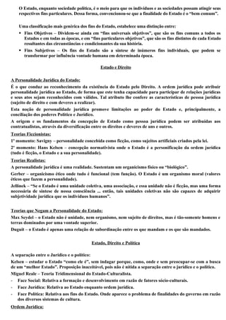 O Estado, enquanto sociedade política, é o meio para que os indivíduos e as sociedades possam atingir seus
respectivos fins particulares. Dessa forma, convencionou-se que a finalidade do Estado é o “bem comum”.
Uma classificação mais genérica dos fins do Estado, estabelece uma distinção entre:
 Fins Objetivos – Dividem-se ainda em “fins universais objetivos”, que são os fins comuns a todos os
Estados e em todas as épocas, e em “fins particulares objetivos”, que são os fins distintos de cada Estado
resultantes das circunstâncias e condicionantes da sua história.
 Fins Subjetivos – Os fins do Estado são a síntese de inúmeros fins individuais, que podem se
transformar por influência vontade humana em determinada época.
Estado e Direito
A Personalidade Jurídica do Estado:
É o que conduz ao reconhecimento da existência do Estado pelo Direito. A ordem jurídica pode atribuir
personalidade jurídica ao Estado, de forma que este tenha capacidade para participar de relações jurídicas
e seus atos sejam reconhecidos com válidos. Tal atributo lhe confere as características de pessoa jurídica
(sujeito de direito e com deveres a realizar).
Esta noção de personalidade jurídica promove limitações ao poder do Estado e, principalmente, a
conciliação dos poderes Político e Jurídico.
A origem e os fundamentos da concepção de Estado como pessoa jurídica podem ser atribuídas aos
contratualistas, através da diversificação entre os direitos e deveres de uns e outros.
Teorias Ficcionistas:
1º momento: Savigny – personalidade concebida como ficção, como sujeitos artificiais criados pela lei.
2º momento: Hans Kelsen – concepção normativista onde o Estado é a personificação da ordem jurídica
(tudo é ficção, o Estado e a sua personalidade).
Teorias Realistas:
A personalidade jurídica é uma realidade. Sustentam um organicismo físico ou “biológico”.
Gerber – organicismo ético onde tudo é funcional (tem função). O Estado é um organismo moral (valores
éticos que fazem a personalidade).
Jellinek – “Se o Estado é uma unidade coletiva, uma associação, e essa unidade não é ficção, mas uma forma
necessária de síntese de nossa consciência ... então, tais unidades coletivas não são capazes de adquirir
subjetividade jurídica que os indivíduos humanos”.
Teorias que Negam a Personalidade do Estado:
Max Seydel – o Estado não é unidade, nem organismo, nem sujeito de direitos, mas é tão-somente homens e
terras dominados por uma vontade superior.
Duguit – o Estado é apenas uma relação de subordinação entre os que mandam e os que são mandados.
Estado, Direito e Política
A separação entre o Jurídico e o político:
Kelsen – estudar o Estado “como ele é”, sem indagar porque, como, onde e sem preocupar-se com a busca
de um “melhor Estado”. Proposição inaceitável, pois não é nítida a separação entre o jurídico e o político.
Miguel Reale – Teoria Tridimensional do Estado-Culturalista.
- Face Social: Relativa a formação e desenvolvimento em razão de fatores sócio-culturais.
- Face Jurídica: Relativa ao Estado enquanto ordem jurídica.
- Face Política: Relativa aos fins do Estado. Onde aparece o problema de finalidades do governo em razão
dos diversos sistemas de cultura.
Ordem Jurídica:
 