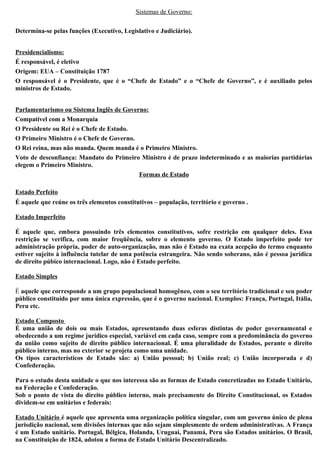 Sistemas de Governo:
Determina-se pelas funções (Executivo, Legislativo e Judiciário).
Presidencialismo:
É responsável, é eletivo
Origem: EUA – Constituição 1787
O responsável é o Presidente, que é o “Chefe de Estado” e o “Chefe de Governo”, e é auxiliado pelos
ministros de Estado.
Parlamentarismo ou Sistema Inglês de Governo:
Compatível com a Monarquia
O Presidente ou Rei é o Chefe de Estado.
O Primeiro Ministro é o Chefe de Governo.
O Rei reina, mas não manda. Quem manda é o Primeiro Ministro.
Voto de desconfiança: Mandato do Primeiro Ministro é de prazo indeterminado e as maiorias partidárias
elegem o Primeiro Ministro.
Formas de Estado
Estado Perfeito
É aquele que reúne os três elementos constitutivos – população, território e governo .
Estado Imperfeito
É aquele que, embora possuindo três elementos constitutivos, sofre restrição em qualquer deles. Essa
restrição se verifica, com maior freqüência, sobre o elemento governo. O Estado imperfeito pode ter
administração própria, poder de auto-organização, mas não é Estado na exata acepção do termo enquanto
estiver sujeito à influência tutelar de uma potência estrangeira. Não sendo soberano, não é pessoa jurídica
de direito púbico internacional. Logo, não é Estado perfeito.
Estado Simples
É aquele que corresponde a um grupo populacional homogêneo, com o seu território tradicional e seu poder
público constituído por uma única expressão, que é o governo nacional. Exemplos: França, Portugal, Itália,
Peru etc.
Estado Composto
É uma união de dois ou mais Estados, apresentando duas esferas distintas de poder governamental e
obedecendo a um regime jurídico especial, variável em cada caso, sempre com a predominância do governo
da união como sujeito de direito público internacional. É uma pluralidade de Estados, perante o direito
público interno, mas no exterior se projeta como uma unidade.
Os tipos característicos de Estado são: a) União pessoal; b) União real; c) União incorporada e d)
Confederação.
Para o estudo desta unidade o que nos interessa são as formas de Estado concretizadas no Estado Unitário,
na Federação e Confederação.
Sob o ponto de vista do direito público interno, mais precisamente do Direito Constitucional, os Estados
dividem-se em unitários e federais:
Estado Unitário é aquele que apresenta uma organização política singular, com um governo único de plena
jurisdição nacional, sem divisões internas que não sejam simplesmente de ordem administrativas. A França
é um Estado unitário. Portugal, Bélgica, Holanda, Uruguai, Panamá, Peru são Estados unitários. O Brasil,
na Constituição de 1824, adotou a forma de Estado Unitário Descentralizado.
 