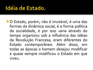  O Estado, porém, não é imutável, é uma das
formas da dinâmica social, é a forma política
da socialidade, e por isso varia através do
tempo organizou sob a influência das idéias
da Revolução Francesa, eram diferentes do
Estado contemporâneo. Além disso, em
todas as épocas o homem desejou modificar
e quase sempre modificou o Estado em que
viveu.
 