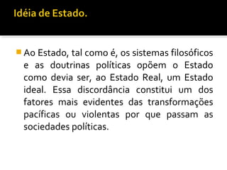  Ao Estado, tal como é, os sistemas filosóficos
e as doutrinas políticas opõem o Estado
como devia ser, ao Estado Real, um Estado
ideal. Essa discordância constitui um dos
fatores mais evidentes das transformações
pacíficas ou violentas por que passam as
sociedades políticas.
 