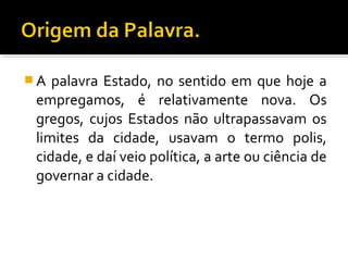  A palavra Estado, no sentido em que hoje a
empregamos, é relativamente nova. Os
gregos, cujos Estados não ultrapassavam os
limites da cidade, usavam o termo polis,
cidade, e daí veio política, a arte ou ciência de
governar a cidade.
 