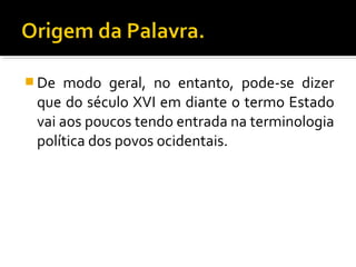  De modo geral, no entanto, pode-se dizer
que do século XVI em diante o termo Estado
vai aos poucos tendo entrada na terminologia
política dos povos ocidentais.
 