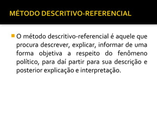 O método descritivo-referencial é aquele que
procura descrever, explicar, informar de uma
forma objetiva a respeito do fenômeno
político, para daí partir para sua descrição e
posterior explicação e interpretação.
 