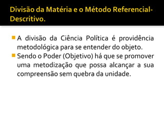  A divisão da Ciência Política é providência
metodológica para se entender do objeto.
 Sendo o Poder (Objetivo) há que se promover
uma metodização que possa alcançar a sua
compreensão sem quebra da unidade.
 