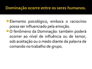  Elemento psicológico, embora o raciocínio
possa ser influenciado pela emoção.
 O fenômeno da Dominação: também poderá
ocorrer ao nível de influência ou de temor,
sob aceitação ou o medo diante da palavra de
comando no trabalho de grupo.
 