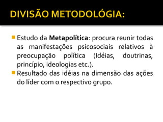  Estudo da Metapolítica: procura reunir todas
as manifestações psicosociais relativos à
preocupação política (Idéias, doutrinas,
princípio, ideologias etc.).
 Resultado das idéias na dimensão das ações
do líder com o respectivo grupo.
 