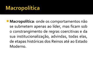  Macropolítica: onde os comportamentos não
se submetem apenas ao líder, mas ficam sob
o constrangimento de regras coercitivas e da
sua institucionalização, advindas, todas elas,
de etapas históricas dos Reinos até ao Estado
Moderno.
 