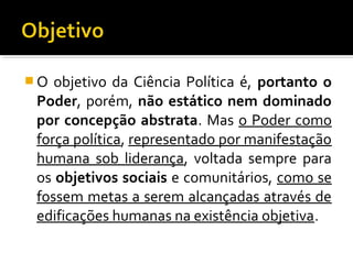  O objetivo da Ciência Política é, portanto o
Poder, porém, não estático nem dominado
por concepção abstrata. Mas o Poder como
força política, representado por manifestação
humana sob liderança, voltada sempre para
os objetivos sociais e comunitários, como se
fossem metas a serem alcançadas através de
edificações humanas na existência objetiva.
 