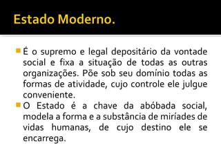  É o supremo e legal depositário da vontade
social e fixa a situação de todas as outras
organizações. Põe sob seu domínio todas as
formas de atividade, cujo controle ele julgue
conveniente.
 O Estado é a chave da abóbada social,
modela a forma e a substância de miríades de
vidas humanas, de cujo destino ele se
encarrega.
 