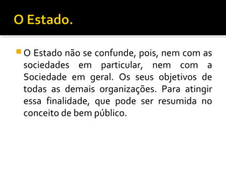  O Estado não se confunde, pois, nem com as
sociedades em particular, nem com a
Sociedade em geral. Os seus objetivos de
todas as demais organizações. Para atingir
essa finalidade, que pode ser resumida no
conceito de bem público.
 