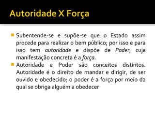  Subentende-se e supõe-se que o Estado assim
procede para realizar o bem público; por isso e para
isso tem autoridade e dispõe de Poder, cuja
manifestação concreta é a força.
 Autoridade e Poder são conceitos distintos.
Autoridade é o direito de mandar e dirigir, de ser
ouvido e obedecido; o poder é a força por meio da
qual se obriga alguém a obedecer
 