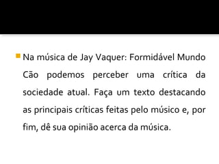 Na música de Jay Vaquer: Formidável Mundo
Cão podemos perceber uma crítica da
sociedade atual. Faça um texto destacando
as principais críticas feitas pelo músico e, por
fim, dê sua opinião acerca da música.
 