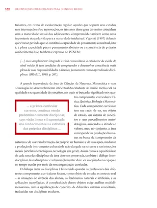 102   ORIENTAÇÕES CURRICULARES PARA O ENSINO MÉDIO




      tudantes, em ritmo de escolarização regular, aqueles que seguem seus estudos
      sem interrupções e/ou reprovações, os três anos desse grau de ensino coincidem
      com a maturidade sexual dos adolescentes, compreendida também como uma
      importante etapa da vida para a maturidade intelectual. Vigotski (1997) defende
      que é nesse período que se constitui a capacidade do pensamento conceitual, isto
      é, a plena capacidade para o pensamento abstrato ou a consciência do próprio
      conhecimento. Isso também é expresso no PCNEM:

          [...] mais amplamente integrado à vida comunitária, o estudante da escola de
          nível médio já tem condições de compreender e desenvolver consciência mais
          plena de suas responsabilidades e direitos, juntamente com o aprendizado disci-
          plinar. (BRASIL, 1999, p. 207).

           A grande importância da área de Ciências da Natureza, Matemática e suas
      Tecnologias no desenvolvimento intelectual do estudante do ensino médio está na
      qualidade e na quantidade de conceitos, aos quais se busca dar signiﬁcado nos qua-
                                                       tro componentes curriculares: Fí-
                                                       sica, Química, Biologia e Matemá-
                ... a prática curricular               tica. Cada componente curricular
              corrente, continua sendo                 tem sua razão de ser, seu objeto
         predominantemente disciplinar,                de estudo, seu sistema de concei-
          com visão linear e fragmentada               tos e seus procedimentos meto-
         dos conhecimentos na estrutura                dológicos, associados a atitudes e
             das próprias disciplinas ...              valores, mas, no conjunto, a área
                                                       corresponde às produções huma-
                                                       nas na busca da compreensão da
      natureza e de sua transformação, do próprio ser humano e de suas ações, mediante
      a produção de instrumentos culturais de ação alargada na natureza e nas interações
      sociais (artefatos tecnológicos, tecnologia em geral). Assim como a especiﬁcidade
      de cada uma das disciplinas da área deve ser preservada, também o diálogo inter-
      disciplinar, transdisciplinar e intercomplementar deve ser assegurado no espaço e
      no tempo escolar por meio da nova organização curricular.
           O diálogo entre as disciplinas é favorecido quando os professores dos dife-
      rentes componentes curriculares focam, como objeto de estudo, o contexto real
      – as situações de vivência dos alunos, os fenômenos naturais e artiﬁciais, e as
      aplicações tecnológicas. A complexidade desses objetos exige análises multidi-
      mensionais, com a signiﬁcação de conceitos de diferentes sistemas conceituais,
      traduzidas nas disciplinas escolares.
 