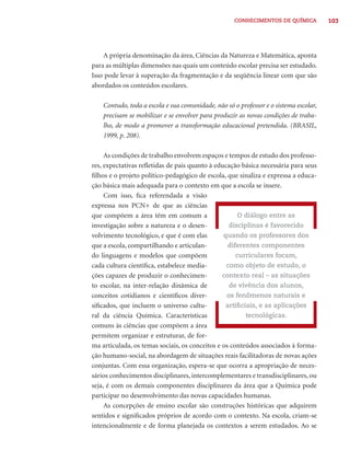 CONHECIMENTOS DE QUÍMICA          103




    A própria denominação da área, Ciências da Natureza e Matemática, aponta
para as múltiplas dimensões nas quais um conteúdo escolar precisa ser estudado.
Isso pode levar à superação da fragmentação e da seqüência linear com que são
abordados os conteúdos escolares.

    Contudo, toda a escola e sua comunidade, não só o professor e o sistema escolar,
    precisam se mobilizar e se envolver para produzir as novas condições de traba-
    lho, de modo a promover a transformação educacional pretendida. (BRASIL,
    1999, p. 208).

     As condições de trabalho envolvem espaços e tempos de estudo dos professo-
res, expectativas reﬂetidas de pais quanto à educação básica necessária para seus
ﬁlhos e o projeto político-pedagógico de escola, que sinaliza e expressa a educa-
ção básica mais adequada para o contexto em que a escola se insere.
     Com isso, ﬁca referendada a visão
expressa nos PCN+ de que as ciências
que compõem a área têm em comum a                     O diálogo entre as
investigação sobre a natureza e o desen-          disciplinas é favorecido
volvimento tecnológico, e que é com elas        quando os professores dos
que a escola, compartilhando e articulan-         diferentes componentes
do linguagens e modelos que compõem                  curriculares focam,
cada cultura cientíﬁca, estabelece media-        como objeto de estudo, o
ções capazes de produzir o conhecimen-          contexto real – as situações
to escolar, na inter-relação dinâmica de          de vivência dos alunos,
conceitos cotidianos e cientíﬁcos diver-         os fenômenos naturais e
siﬁcados, que incluem o universo cultu-          artiﬁciais, e as aplicações
ral da ciência Química. Características                 tecnológicas.
comuns às ciências que compõem a área
permitem organizar e estruturar, de for-
ma articulada, os temas sociais, os conceitos e os conteúdos associados à forma-
ção humano-social, na abordagem de situações reais facilitadoras de novas ações
conjuntas. Com essa organização, espera-se que ocorra a apropriação de neces-
sários conhecimentos disciplinares, intercomplementares e transdisciplinares, ou
seja, é com os demais componentes disciplinares da área que a Química pode
participar no desenvolvimento das novas capacidades humanas.
     As concepções de ensino escolar são construções históricas que adquirem
sentidos e signiﬁcados próprios de acordo com o contexto. Na escola, criam-se
intencionalmente e de forma planejada os contextos a serem estudados. Ao se
 