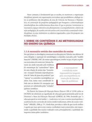 CONHECIMENTOS DE QUÍMICA          105




     Nesse contexto, é fundamental que as escolas, ao manterem a organização
disciplinar, pensem em organizações curriculares que possibilitem o diálogo en-
tre os professores das disciplinas da área de Ciências da Natureza e Matemá-
tica, na construção de propostas pedagógicas que busquem a contextualização
interdisciplinar dos conhecimentos dessa área. O que se precisa é instituirem os
necessários espaços interativos de planejamento e acompanhamento coletivo da
ação pedagógica, de acordo com um ensino com característica contextual e inter-
disciplinar, ou seja, instituirem os coletivos organizados, como foi proposto nos
PCNEM e PCN+.

1 SOBRE OS CONTEÚDOS E AS METODOLOGIAS
NO ENSINO DA QUÍMICA


1.1 A necessária revisão dos conteúdos do ensino
Em que pesem as abordagens consensuais na educação em Ciências, nos últimos 40
anos, dirigidas à superação de metodologias e conteúdos marcados pelo “modelo
bancário” (FREIRE, 1987) de ensino-aprendizagem, conclui-se que, no país, as práti-
cas curriculares de ensino em Ciências Na-
turais são ainda marcadas pela tendência
de manutenção do “conteudismo” típico                ... é recomendável
de uma relação de ensino tipo “transmis-             o estudo da razão
são – recepção”, limitada à reprodução res-      trigonométrica tangente
trita do “saber de posse do professor”, que     pela sua importância na
“repassa” os conteúdos enciclopédicos ao           resolução de diversos
aluno. Esse, tantas vezes considerado tá-           tipos de problemas.
bula rasa ou detentor de concepções que
precisam ser substituídas pelas “verdades”
químico-cientíﬁcas.
     No Parecer da Câmara de Educação Básica (Parecer CBE nº 15/98) sobre as
DCNEM, há referência ao signiﬁcado de educação geral pretendida pela Lei de
Diretrizes e Bases da Educação Nacional (LDBEN), de 1996, ﬁrmando que “a
educação geral no nível médio [...] nada tem a ver com o ensino enciclopedista e
academicista dos currículos de ensino médio tradicionais, reféns do exame vesti-
bular” (BRASIL, 2000, p. 73). Ainda hoje, prevalece a idéia de que escola melhor
é aquela que mais aprova nos exames vestibulares mais concorridos, não impor-
tando a qualidade dos exames realizados nem, principalmente, a qualidade das
respostas dadas pelos candidatos.
 