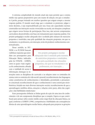 106   ORIENTAÇÕES CURRICULARES PARA O ENSINO MÉDIO




           A extrema complexidade do mundo atual não mais permite que o ensino
      médio seja apenas preparatório para um exame de seleção, em que o estudan-
      te é perito, porque treinado em resolver questões que exigem sempre a mesma
      resposta padrão. O mundo atual exige que o estudante se posicione, julgue e
      tome decisões, e seja responsabilizado por isso. Essas são capacidades mentais
      construídas nas interações sociais vivenciadas na escola, em situações complexas
      que exigem novas formas de participação. Para isso, não servem componentes
      curriculares desenvolvidos com base em treinamento para respostas padrão. Um
      projeto pedagógico escolar adequado não é avaliado pelo número de exercícios
      propostos e resolvidos, mas pela qualidade das situações propostas, em que os
      estudantes e os professores, em interação, terão de produzir conhecimentos con-
      textualizados.
           Nesse sentido, as DC-
      NEM e os PCNEM buscam
      viabilizar respostas que aten-          Um projeto pedagógico escolar
      dam aos pressupostos para          adequado não é avaliado pelo número
      Educação Básica indicados            de exercícios propostos e resolvidos,
      pela Lei 9394/96 - LDBEN,             mas pela qualidade das situações
      entre os quais: visão orgâni-       propostas, em que os estudantes e os
      ca do conhecimento, aﬁnada               professores, em interação ...
      com a realidade de acesso à
      informação; destaque às in-
      terações entre as disciplinas do currículo e às relações entre os conteúdos do
      ensino com os contextos de vida social e pessoal; reconhecimento das linguagens
      como constitutivas de conhecimentos e identidades, permitindo o pensamen-
      to conceitual; reconhecimento de que o conhecimento é uma construção sócio-
      histórica, forjada nas mais diversas interações sociais; reconhecimento de que a
      aprendizagem mobiliza afetos, emoções e relações entre pares, além das cogni-
      ções e das habilidades intelectuais.2
           Esses pressupostos deﬁnem as linhas gerais de ação de uma área do conhe-
      cimento e de um componente disciplinar que a compõe. Espera-se que contri-
      buam para pensar sobre ensino médio como etapa ﬁnal da educação básica, na
      qual, conforme a LDBEN (1996), competências e habilidades são conseqüências
      diretas de uma aprendizagem escolar básica, adequada para preparar as gerações




      2
          Vide os pressupostos da organização curricular do Parecer CEB nºo 15/98 (BRASIL, 2000, p. 74-75).
 