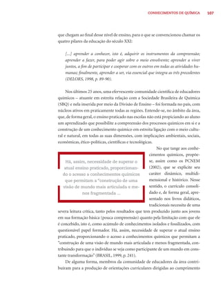 CONHECIMENTOS DE QUÍMICA          107




que chegam ao ﬁnal desse nível de ensino, para o que se convencionou chamar os
quatro pilares da educação do século XXI:

    [...] aprender a conhecer, isto é, adquirir os instrumentos da compreensão;
    aprender a fazer, para poder agir sobre o meio envolvente; aprender a viver
    juntos, a ﬁm de participar e cooperar com os outros em todas as atividades hu-
    manas; ﬁnalmente, aprender a ser, via essencial que integra as três precedentes
    (DELORS, 1998, p. 89-90).

     Nos últimos 25 anos, uma efervescente comunidade cientíﬁca de educadores
químicos – atuante em estreita relação com a Sociedade Brasileira de Química
(SBQ) e nela inserida por meio da Divisão de Ensino – foi formada no país, com
núcleos ativos em praticamente todas as regiões. Entende-se, no âmbito da área,
que, de forma geral, o ensino praticado nas escolas não está propiciando ao aluno
um aprendizado que possibilite a compreensão dos processos químicos em si e a
construção de um conhecimento químico em estreita ligação com o meio cultu-
ral e natural, em todas as suas dimensões, com implicações ambientais, sociais,
econômicas, ético-políticas, cientíﬁcas e tecnológicas.
                                                           No que tange aos conhe-
                                                      cimentos químicos, propõe-
     Há, assim, necessidade de superar o              se, assim como os PCNEM
    atual ensino praticado, proporcionan-             (2002), que se explicite seu
   do o acesso a conhecimentos químicos               caráter dinâmico, multidi-
     que permitam a “construção de uma                mensional e histórico. Nesse
    visão de mundo mais articulada e me-              sentido, o currículo consoli-
               nos fragmentada ...                    dado e, de forma geral, apre-
                                                      sentado nos livros didáticos,
                                                      tradicionais necessita de uma
severa leitura crítica, tanto pelos resultados que tem produzido junto aos jovens
em sua formação básica (pouca compreensão) quanto pela limitação com que ele
é concebido, isto é, como acúmulo de conhecimentos isolados e fossilizados, com
questionável papel formador. Há, assim, necessidade de superar o atual ensino
praticado, proporcionando o acesso a conhecimentos químicos que permitam a
“construção de uma visão de mundo mais articulada e menos fragmentada, con-
tribuindo para que o indivíduo se veja como participante de um mundo em cons-
tante transformação” (BRASIL, 1999, p. 241).
     De alguma forma, membros da comunidade de educadores da área contri-
buíram para a produção de orientações curriculares dirigidas ao cumprimento
 