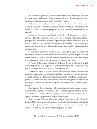 APRESENTAÇÃO         9




     A análise dessa produção contou com representantes das Equipes Técnicas
das Secretarias Estaduais de Educação, com professores de cada estado partici-
pante e, em alguns casos, com a representação de alunos.
     Após os seminários, deu-se início ao processo bastante intenso de consoli-
dação das análises e considerações levantadas nos debates e à apresentação do
trabalho a demais professores-pesquisadores para leitura crítica do resultado al-
cançado.
     Assim, este documento que chega à escola é fruto de discussões e contribui-
ções dos diferentes segmentos envolvidos com o trabalho educacional. O pró-
prio processo, envolvendo diferentes representações e focos de análise, indica a
natureza do texto cujo resultado está aqui apresentado. Isto é, um material que
apresenta e discute questões relacionadas ao currículo escolar e a cada disciplina
em particular.
     O currículo é a expressão dinâmica do conceito que a escola e o sistema de
ensino têm sobre o desenvolvimento dos seus alunos e que se propõe a realizar
com e para eles. Portanto, qualquer orientação que se apresente não pode chegar
à equipe docente como prescrição quanto ao trabalho a ser feito.
     O Projeto Pedagógico e o Currículo da Escola devem ser objetos de ampla
discussão para que suas propostas se aproximem sempre mais do currículo real
que se efetiva no interior da escola e de cada sala de aula.
     É oportuno lembrar que os debates dos diferentes grupos manifestaram
grandes preocupações com as bases materiais do trabalho docente. Certamente
a situação funcional da equipe escolar, envolvendo jornada de trabalho, pro-
gramas de desenvolvimento proﬁssional e condições de organização do trabalho
pedagógico, tem um peso signiﬁcativo para o êxito do processo de ensino-apren-
dizagem.
     Cabe à equipe docente analisar e selecionar os pontos que merecem aprofun-
damento. O documento apresentado tem por intenção primeira trazer referên-
cias e reﬂexões de ordem estrutural que possam, com base no estudo realizado,
agregar elementos de apoio à sua proposta de trabalho.
     A Secretaria de Educação Básica, por meio do Departamento de Políticas de
Ensino Médio busca incentivar, com esta publicação, a comunidade escolar para
que conceba a prática cotidiana como objeto de reﬂexão permanente. Somente
assim, se encontrará um caminho profícuo para a educação.



           Diretoria do Departamento de Políticas de Ensino Médio
 