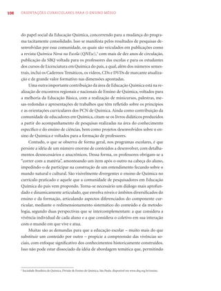 108   ORIENTAÇÕES CURRICULARES PARA O ENSINO MÉDIO




      do papel social da Educação Química, concorrendo para a mudança do progra-
      ma tacitamente consolidado. Isso se manifesta pelos resultados de pesquisas de-
      senvolvidas por essa comunidade, os quais são veiculados em publicações como
      a revista Química Nova na Escola (QNEsc),3 com mais de dez anos de circulação,
      publicação da SBQ voltada para os professores das escolas e para os estudantes
      dos cursos de Licenciatura em Química do país, a qual, além dos números semes-
      trais, inclui os Cadernos Temáticos, os vídeos, CDs e DVDs de marcante atualiza-
      ção e de grande valor formativo nas dimensões apontadas.
           Uma outra importante contribuição da área de Educação Química está na re-
      alização de encontros regionais e nacionais de Ensino de Química, voltados para
      a melhoria da Educação Básica, com a realização de minicursos, palestras, me-
      sas-redondas e apresentações de trabalhos que têm reﬂetido sobre os princípios
      e as orientações curriculares dos PCN de Química. Ainda como contribuição da
      comunidade de educadores em Química, citam-se os livros didáticos produzidos
      a partir do acompanhamento de pesquisas realizadas na área do conhecimento
      especíﬁco e do ensino de ciências, bem como projetos desenvolvidos sobre o en-
      sino de Química e voltados para a formação de professores.
           Contudo, o que se observa de forma geral, nos programas escolares, é que
      persiste a idéia de um número enorme de conteúdos a desenvolver, com detalha-
      mentos desnecessários e anacrônicos. Dessa forma, os professores obrigam-se a
      “correr com a matéria”, amontoando um item após o outro na cabeça do aluno,
      impedindo-o de participar na construção de um entendimento fecundo sobre o
      mundo natural e cultural. São visivelmente divergentes o ensino de Química no
      currículo praticado e aquele que a comunidade de pesquisadores em Educação
      Química do país vem propondo. Torna-se necessário um diálogo mais aprofun-
      dado e dinamicamente articulado, que envolva níveis e âmbitos diversiﬁcados do
      ensino e da formação, articulando aspectos diferenciados do componente cur-
      ricular, mediante o redimensionamento sistemático do conteúdo e da metodo-
      logia, segundo duas perspectivas que se intercomplementam: a que considera a
      vivência individual de cada aluno e a que considera o coletivo em sua interação
      com o mundo em que vive e atua.
           Muitas são as demandas para que a educação escolar – muito mais do que
      substituir um conteúdo por outro – propicie a compreensão das vivências so-
      ciais, com enfoque signiﬁcativo dos conhecimentos historicamente construídos.
      Isso não pode estar dissociado da idéia de abordagem temática que, permitindo



      3
          Sociedade Brasileira de Química, Divisão de Ensino de Química, São Paulo, disponível em www.sbq.org.br/ensino.
 