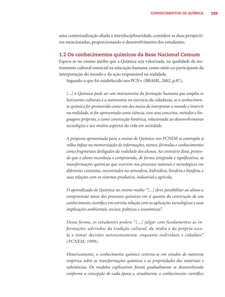 CONHECIMENTOS DE QUÍMICA            109




uma contextualização aliada à interdisciplinaridade, considere as duas perspecti-
vas mencionadas, proporcionando o desenvolvimento dos estudantes.

1.2 Os conhecimentos químicos da Base Nacional Comum
Espera-se no ensino médio que a Química seja valorizada, na qualidade de ins-
trumento cultural essencial na educação humana, como meio co-participante da
interpretação do mundo e da ação responsável na realidade.
    Segundo o que foi estabelecido nos PCN+ (BRASIL, 2002, p.87),

    [...] a Química pode ser um instrumento da formação humana que amplia os
    horizontes culturais e a autonomia no exercício da cidadania, se o conhecimen-
    to químico for promovido como um dos meios de interpretar o mundo e intervir
    na realidade, se for apresentado como ciência, com seus conceitos, métodos e lin-
    guagens próprios, e como construção histórica, relacionada ao desenvolvimento
    tecnológico e aos muitos aspectos da vida em sociedade.

    A proposta apresentada para o ensino de Química nos PCNEM se contrapõe à
    velha ênfase na memorização de informações, nomes, fórmulas e conhecimentos
    como fragmentos desligados da realidade dos alunos. Ao contrário disso, preten-
    de que o aluno reconheça e compreenda, de forma integrada e signiﬁcativa, as
    transformações químicas que ocorrem nos processos naturais e tecnológicos em
    diferentes contextos, encontrados na atmosfera, hidrosfera, litosfera e biosfera, e
    suas relações com os sistemas produtivo, industrial e agrícola.

    O aprendizado de Química no ensino médio “[...] deve possibilitar ao aluno a
    compreensão tanto dos processos químicos em si quanto da construção de um
    conhecimento cientíﬁco em estreita relação com as aplicações tecnológicas e suas
    implicações ambientais, sociais, políticas e econômicas”.

    Dessa forma, os estudantes podem “[...] julgar com fundamentos as in-
    formações advindas da tradição cultural, da mídia e da própria esco-
    la e tomar decisões autonomamente, enquanto indivíduos e cidadãos”
    (PCNEM, 1999).

    Historicamente, o conhecimento químico centrou-se em estudos de natureza
    empírica sobre as transformações químicas e as propriedades dos materiais e
    substâncias. Os modelos explicativos foram gradualmente se desenvolvendo
    conforme a concepção de cada época e, atualmente, o conhecimento cientíﬁco
 