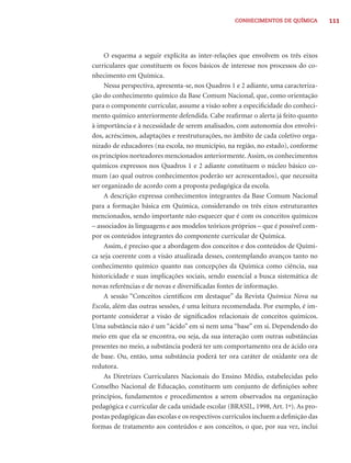 CONHECIMENTOS DE QUÍMICA         111




     O esquema a seguir explicita as inter-relações que envolvem os três eixos
curriculares que constituem os focos básicos de interesse nos processos do co-
nhecimento em Química.
     Nessa perspectiva, apresenta-se, nos Quadros 1 e 2 adiante, uma caracteriza-
ção do conhecimento químico da Base Comum Nacional, que, como orientação
para o componente curricular, assume a visão sobre a especiﬁcidade do conheci-
mento químico anteriormente defendida. Cabe reaﬁrmar o alerta já feito quanto
à importância e à necessidade de serem analisados, com autonomia dos envolvi-
dos, acréscimos, adaptações e reestruturações, no âmbito de cada coletivo orga-
nizado de educadores (na escola, no município, na região, no estado), conforme
os princípios norteadores mencionados anteriormente. Assim, os conhecimentos
químicos expressos nos Quadros 1 e 2 adiante constituem o núcleo básico co-
mum (ao qual outros conhecimentos poderão ser acrescentados), que necessita
ser organizado de acordo com a proposta pedagógica da escola.
     A descrição expressa conhecimentos integrantes da Base Comum Nacional
para a formação básica em Química, considerando os três eixos estruturantes
mencionados, sendo importante não esquecer que é com os conceitos químicos
– associados às linguagens e aos modelos teóricos próprios – que é possível com-
por os conteúdos integrantes do componente curricular de Química.
     Assim, é preciso que a abordagem dos conceitos e dos conteúdos de Quími-
ca seja coerente com a visão atualizada desses, contemplando avanços tanto no
conhecimento químico quanto nas concepções da Química como ciência, sua
historicidade e suas implicações sociais, sendo essencial a busca sistemática de
novas referências e de novas e diversiﬁcadas fontes de informação.
     A sessão “Conceitos cientíﬁcos em destaque” da Revista Química Nova na
Escola, além das outras sessões, é uma leitura recomendada. Por exemplo, é im-
portante considerar a visão de signiﬁcados relacionais de conceitos químicos.
Uma substância não é um “ácido” em si nem uma “base” em si. Dependendo do
meio em que ela se encontra, ou seja, da sua interação com outras substâncias
presentes no meio, a substância poderá ter um comportamento ora de ácido ora
de base. Ou, então, uma substância poderá ter ora caráter de oxidante ora de
redutora.
     As Diretrizes Curriculares Nacionais do Ensino Médio, estabelecidas pelo
Conselho Nacional de Educação, constituem um conjunto de deﬁnições sobre
princípios, fundamentos e procedimentos a serem observados na organização
pedagógica e curricular de cada unidade escolar (BRASIL, 1998, Art. 1º). As pro-
postas pedagógicas das escolas e os respectivos currículos incluem a deﬁnição das
formas de tratamento aos conteúdos e aos conceitos, o que, por sua vez, inclui
 