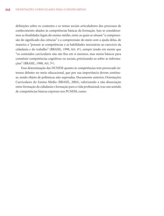 112   ORIENTAÇÕES CURRICULARES PARA O ENSINO MÉDIO




      deﬁnições sobre os contextos e os temas sociais articuladores dos processos de
      conhecimento aliados às competências básicas da formação. Isso se considerar-
      mos as ﬁnalidades legais do ensino médio, entre as quais se situam “a compreen-
      são do signiﬁcado das ciências” e a compreensão do meio com a ajuda delas, de
      maneira a “possuir as competências e as habilidades necessárias ao exercício da
      cidadania e do trabalho” (BRASIL, 1998, Art. 4º), sempre tendo em mente que
      “os conteúdos curriculares não são ﬁns em si mesmos, mas meios básicos para
      constituir competências cognitivas ou sociais, priorizando-as sobre as informa-
      ções” (BRASIL, 1998, Art. 5º).
           Essa determinação das DCNEM quanto às competências tem provocado in-
      tensos debates no meio educacional, que por sua importância devem continu-
      ar, sendo objeto de polêmicas não superadas. Documento anterior, Orientações
      Curriculares do Ensino Médio (BRASIL, 2004), valorizando a não dissociação
      entre formação da cidadania e formação para a vida proﬁssional, traz um sentido
      de competências básicas expresso nos PCNEM, como:
 