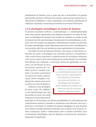 CONHECIMENTOS DE QUÍMICA        117




fundamentais da Química, sem os quais elas não se desenvolvem. Os quadros
apresentados, portanto, enfatizam tais conceitos, expressos num conjunto de co-
nhecimentos, habilidades e valores explicitados, sem nenhuma especiﬁcação de
ordenação, respeitada a autonomia preconizada nas presentes Orientações.

1.3 A abordagem metodológica no ensino da Química
O presente documento reaﬁrma a contextualização e a interdisciplinaridade
como eixos centrais organizadores das dinâmicas interativas no ensino de Quí-
mica, na abordagem de situações reais trazidas do cotidiano ou criadas na sala
de aula por meio da experimentação. Fazendo parte da contextualização, as situ-
ações reais nem sempre são adequada e suﬁcientemente tratadas nos processos
de ensino-aprendizagem, sendo importante construirem novos entendimentos e
novas práticas sobre elas, em atenção aos eixos organizadores já mencionados.
    No âmbito da área da Educação Química, são muitas as experiências co-
nhecidas nas quais as abordagens dos conteúdos químicos, extrapolando a
visão restrita desses, priorizam o estabelecimento de articulações dinâmicas
entre teoria e prática, pela contextualização de conhecimentos em atividades
diversificadas que enfatizam a construção coletiva de significados aos con-
ceitos, em detrimento da mera
transmissão repetitiva de “ver-
                                        ... reaﬁrma a contextualização
dades” prontas e isoladas. Con-
                                        e a interdisciplinaridade como
tudo, é necessário aumentarem
                                          eixos centrais organizadores
os espaços de estudo e planeja-
                                            das dinâmicas interativas
mento coletivo dirigidos à am-
                                            no ensino de Química, na
pliação das relações entre teoria
                                             abordagem de situações
e prática nas aulas de Química.
                                         reais trazidas do cotidiano ou
    Defende-se uma abordagem
                                           criadas na sala de aula por
de temas sociais (do cotidiano)
                                            meio da experimentação.
e uma experimentação que, não
dissociadas da teoria, não sejam
pretensos ou meros elementos de
motivação ou de ilustração, mas efetivas possibilidades de contextualização dos
conhecimentos químicos, tornando-os socialmente mais relevantes. Para isso, é
necessária a articulação na condição de proposta pedagógica na qual situações
reais tenham um papel essencial na interação com os alunos (suas vivências, sa-
beres, concepções), sendo o conhecimento, entre os sujeitos envolvidos, meio
ou ferramenta metodológica capaz de dinamizar os processos de construção e
negociação de signiﬁcados.
 