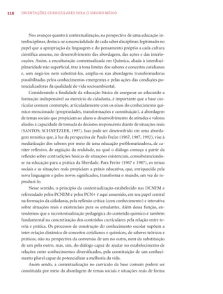 118   ORIENTAÇÕES CURRICULARES PARA O ENSINO MÉDIO




           Nos avanços quanto à contextualização, na perspectiva de uma educação in-
      terdisciplinar, destaca-se a essencialidade de cada saber disciplinar, legitimado no
      papel que a apropriação da linguagem e do pensamento próprio a cada cultura
      cientíﬁca assume, no desenvolvimento das abordagens, das ações e das interlo-
      cuções. Assim, a enculturação contextualizada em Química, aliada à interdisci-
      plinaridade não superﬁcial, traz à tona limites dos saberes e conceitos cotidianos
      e, sem negá-los nem substituí-los, amplia-os nas abordagens transformadoras
      possibilitadas pelos conhecimentos emergentes e pelas ações das condições po-
      tencializadoras da qualidade de vida socioambiental.
           Considerando a ﬁnalidade da educação básica de assegurar ao educando a
      formação indispensável ao exercício da cidadania, é importante que a base cur-
      ricular comum contemple, articuladamente com os eixos do conhecimento quí-
      mico mencionado (propriedades, transformações e constituição), a abordagem
      de temas sociais que propiciem ao aluno o desenvolvimento de atitudes e valores
      aliados à capacidade de tomada de decisões responsáveis diante de situações reais
      (SANTOS; SCHNETZLER, 1997). Isso pode ser desenvolvido em uma aborda-
      gem temática que, à luz da perspectiva de Paulo Freire (1967, 1987, 1992), vise à
      mediatização dos saberes por meio de uma educação problematizadora, de ca-
      ráter reﬂexivo, de argüição da realidade, na qual o diálogo começa a partir da
      reﬂexão sobre contradições básicas de situações existenciais, consubstanciando-
      se na educação para a prática da liberdade. Para Freire (1967 e 1987), os temas
      sociais e as situações reais propiciam a práxis educativa, que, enriquecida pela
      nova linguagem e pelos novos signiﬁcados, transforma o mundo, em vez de re-
      produzi-lo.
           Nesse sentido, o princípio da contextualização estabelecido nas DCNEM e
      referendado pelos PCNEM e pelos PCN+ é aqui assumido, em seu papel central
      na formação da cidadania, pela reﬂexão crítica (com conhecimento) e interativa
      sobre situações reais e existenciais para os estudantes. Além dessa função, en-
      tendemos que a recontextualização pedagógica do conteúdo químico é também
      fundamental na concretização dos conteúdos curriculares pela relação entre te-
      oria e prática. Os processos de construção do conhecimento escolar supõem a
      inter-relação dinâmica de conceitos cotidianos e químicos, de saberes teóricos e
      práticos, não na perspectiva da conversão de um no outro, nem da substituição
      de um pelo outro, mas, sim, do diálogo capaz de ajudar no estabelecimento de
      relações entre conhecimentos diversiﬁcados, pela constituição de um conheci-
      mento plural capaz de potencializar a melhoria da vida.
           Assim sendo, a contextualização no currículo da base comum poderá ser
      constituída por meio da abordagem de temas sociais e situações reais de forma
 