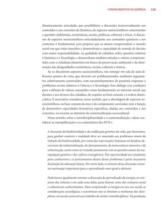 CONHECIMENTOS DE QUÍMICA          119




dinamicamente articulada, que possibilitem a discussão, transversalmente aos
conteúdos e aos conceitos de Química, de aspectos sociocientíﬁcos concernentes
a questões ambientais, econômicas, sociais, políticas, culturais e éticas. A discus-
são de aspectos sociocientíﬁcos articuladamente aos conteúdos químicos e aos
contextos é fundamental, pois propicia que os alunos compreendam o mundo
social em que estão inseridos e desenvolvam a capacidade de tomada de decisão
com maior responsabilidade, na qualidade de cidadãos, sobre questões relativas
à Química e à Tecnologia, e desenvolvam também atitudes e valores comprome-
tidos com a cidadania planetária em busca da preservação ambiental e da dimi-
nuição das desigualdades econômicas, sociais, culturais e étnicas.
    Ao se discutirem aspectos sociocientíﬁcos, vão emergir em sala de aula di-
ferentes pontos de vista, que deverão ser problematizados mediante argumen-
tos coletivamente construídos, com encaminhamentos de possíveis respostas a
problemas sociais relativos à Ciência e à Tecnologia. Esse diálogo cria condições
para a difusão de valores assumidos como fundamentais ao interesse social, aos
direitos e aos deveres dos cidadãos, de respeito ao bem comum e à ordem demo-
crática. É necessário considerar, nesse sentido, que a abordagem de aspectos so-
ciocientíﬁcos, na base comum da área e do componente curricular, tem a função
de desenvolver capacidades formativas especíﬁcas, aliadas aos conteúdos e aos
conceitos, no tocante ao domínio da contextualização sociocultural.
    Nesse sentido, sobre a interdisciplinaridade e a contextualização, valem con-
siderar as exempliﬁcações e os comentários dos PCN+:

    A discussão da biodiversidade e da codiﬁcação genética da vida, que ilustramos,
    para ganhar contexto e realidade deve ser associada aos problemas atuais da
    redução da biodiversidade, por conta das intervenções humanas na biosfera, de-
    correntes da industrialização, do desmatamento, da monocultura intensiva e da
    urbanização, assim como ser tratada juntamente com as questões atuais da ma-
    nipulação genética e dos cultivos transgênicos. Dar oportunidade aos estudantes
    para conhecerem e se posicionarem diante desses problemas é parte necessária
    da função da educação básica. Por outro lado, o contexto dessa discussão consti-
    tui motivação importante para o aprendizado mais geral e abstrato.

    Poderíamos igualmente retomar a discussão do aprendizado da energia, no con-
    junto das ciências e em cada uma delas, para ilustrar como dar contexto social
    e cultural aos conhecimentos. Para compreender a energia em seu uso social, as
    considerações tecnológicas e econômicas não se limitam a nenhuma das disci-
    plinas, tornando essencial um trabalho de caráter interdisciplinar. Na produção
 
