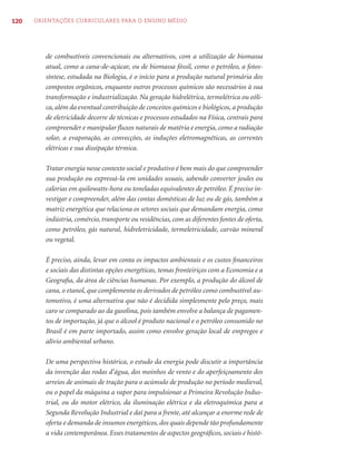 120   ORIENTAÇÕES CURRICULARES PARA O ENSINO MÉDIO




         de combustíveis convencionais ou alternativos, com a utilização de biomassa
         atual, como a cana-de-açúcar, ou de biomassa fóssil, como o petróleo, a fotos-
         síntese, estudada na Biologia, é o início para a produção natural primária dos
         compostos orgânicos, enquanto outros processos químicos são necessários à sua
         transformação e industrialização. Na geração hidrelétrica, termelétrica ou eóli-
         ca, além da eventual contribuição de conceitos químicos e biológicos, a produção
         de eletricidade decorre de técnicas e processos estudados na Física, centrais para
         compreender e manipular ﬂuxos naturais de matéria e energia, como a radiação
         solar, a evaporação, as convecções, as induções eletromagnéticas, as correntes
         elétricas e sua dissipação térmica.

         Tratar energia nesse contexto social e produtivo é bem mais do que compreender
         sua produção ou expressá-la em unidades usuais, sabendo converter joules ou
         calorias em quilowatts-hora ou toneladas equivalentes de petróleo. É preciso in-
         vestigar e compreender, além das contas domésticas de luz ou de gás, também a
         matriz energética que relaciona os setores sociais que demandam energia, como
         indústria, comércio, transporte ou residências, com as diferentes fontes de oferta,
         como petróleo, gás natural, hidreletricidade, termeletricidade, carvão mineral
         ou vegetal.

         É preciso, ainda, levar em conta os impactos ambientais e os custos ﬁnanceiros
         e sociais das distintas opções energéticas, temas fronteiriços com a Economia e a
         Geograﬁa, da área de ciências humanas. Por exemplo, a produção do álcool de
         cana, o etanol, que complementa os derivados de petróleo como combustível au-
         tomotivo, é uma alternativa que não é decidida simplesmente pelo preço, mais
         caro se comparado ao da gasolina, pois também envolve a balança de pagamen-
         tos de importação, já que o álcool é produto nacional e o petróleo consumido no
         Brasil é em parte importado, assim como envolve geração local de empregos e
         alívio ambiental urbano.

         De uma perspectiva histórica, o estudo da energia pode discutir a importância
         da invenção das rodas d’água, dos moinhos de vento e do aperfeiçoamento dos
         arreios de animais de tração para o acúmulo de produção no período medieval,
         ou o papel da máquina a vapor para impulsionar a Primeira Revolução Indus-
         trial, ou do motor elétrico, da iluminação elétrica e da eletroquímica para a
         Segunda Revolução Industrial e daí para a frente, até alcançar a enorme rede de
         oferta e demanda de insumos energéticos, dos quais depende tão profundamente
         a vida contemporânea. Esses tratamentos de aspectos geográﬁcos, sociais e histó-
 