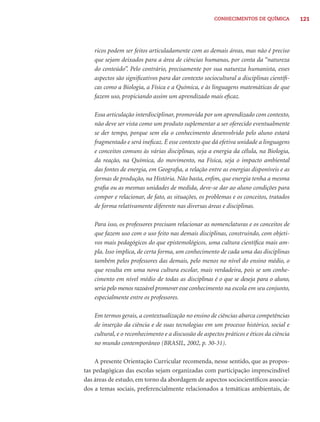 CONHECIMENTOS DE QUÍMICA            121




    ricos podem ser feitos articuladamente com as demais áreas, mas não é preciso
    que sejam deixados para a área de ciências humanas, por conta da “natureza
    do conteúdo”. Pelo contrário, precisamente por sua natureza humanista, esses
    aspectos são signiﬁcativos para dar contexto sociocultural a disciplinas cientíﬁ-
    cas como a Biologia, a Física e a Química, e às linguagens matemáticas de que
    fazem uso, propiciando assim um aprendizado mais eﬁcaz.

    Essa articulação interdisciplinar, promovida por um aprendizado com contexto,
    não deve ser vista como um produto suplementar a ser oferecido eventualmente
    se der tempo, porque sem ela o conhecimento desenvolvido pelo aluno estará
    fragmentado e será ineﬁcaz. É esse contexto que dá efetiva unidade a linguagens
    e conceitos comuns às várias disciplinas, seja a energia da célula, na Biologia,
    da reação, na Química, do movimento, na Física, seja o impacto ambiental
    das fontes de energia, em Geograﬁa, a relação entre as energias disponíveis e as
    formas de produção, na História. Não basta, enﬁm, que energia tenha a mesma
    graﬁa ou as mesmas unidades de medida, deve-se dar ao aluno condições para
    compor e relacionar, de fato, as situações, os problemas e os conceitos, tratados
    de forma relativamente diferente nas diversas áreas e disciplinas.

    Para isso, os professores precisam relacionar as nomenclaturas e os conceitos de
    que fazem uso com o uso feito nas demais disciplinas, construindo, com objeti-
    vos mais pedagógicos do que epistemológicos, uma cultura cientíﬁca mais am-
    pla. Isso implica, de certa forma, um conhecimento de cada uma das disciplinas
    também pelos professores das demais, pelo menos no nível do ensino médio, o
    que resulta em uma nova cultura escolar, mais verdadeira, pois se um conhe-
    cimento em nível médio de todas as disciplinas é o que se deseja para o aluno,
    seria pelo menos razoável promover esse conhecimento na escola em seu conjunto,
    especialmente entre os professores.

    Em termos gerais, a contextualização no ensino de ciências abarca competências
    de inserção da ciência e de suas tecnologias em um processo histórico, social e
    cultural, e o reconhecimento e a discussão de aspectos práticos e éticos da ciência
    no mundo contemporâneo (BRASIL, 2002, p. 30-31).

     A presente Orientação Curricular recomenda, nesse sentido, que as propos-
tas pedagógicas das escolas sejam organizadas com participação imprescindível
das áreas de estudo, em torno da abordagem de aspectos sociocientíﬁcos associa-
dos a temas sociais, preferencialmente relacionados a temáticas ambientais, de
 